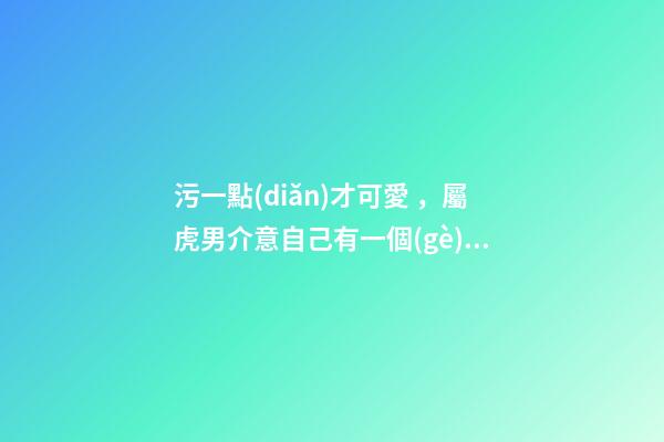 污一點(diǎn)才可愛，屬虎男介意自己有一個(gè)污一點(diǎn)的女朋友嗎